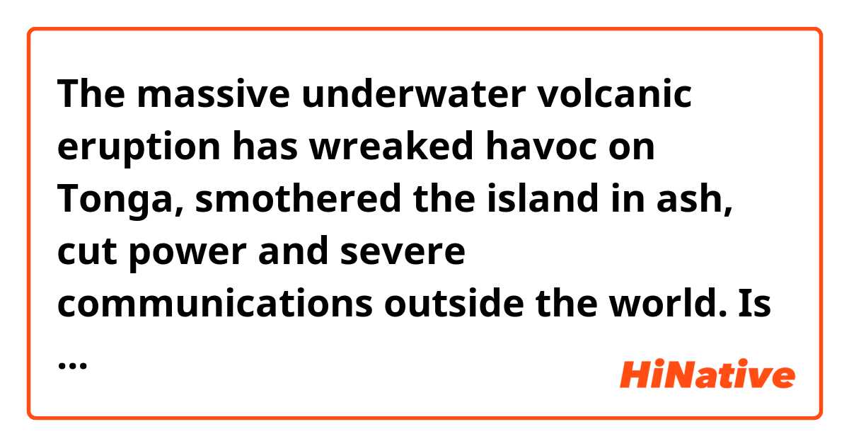 The massive underwater volcanic eruption has wreaked havoc on Tonga,
smothered the island in ash, cut power and severe communications outside the  world.

Is this sentence correct ?