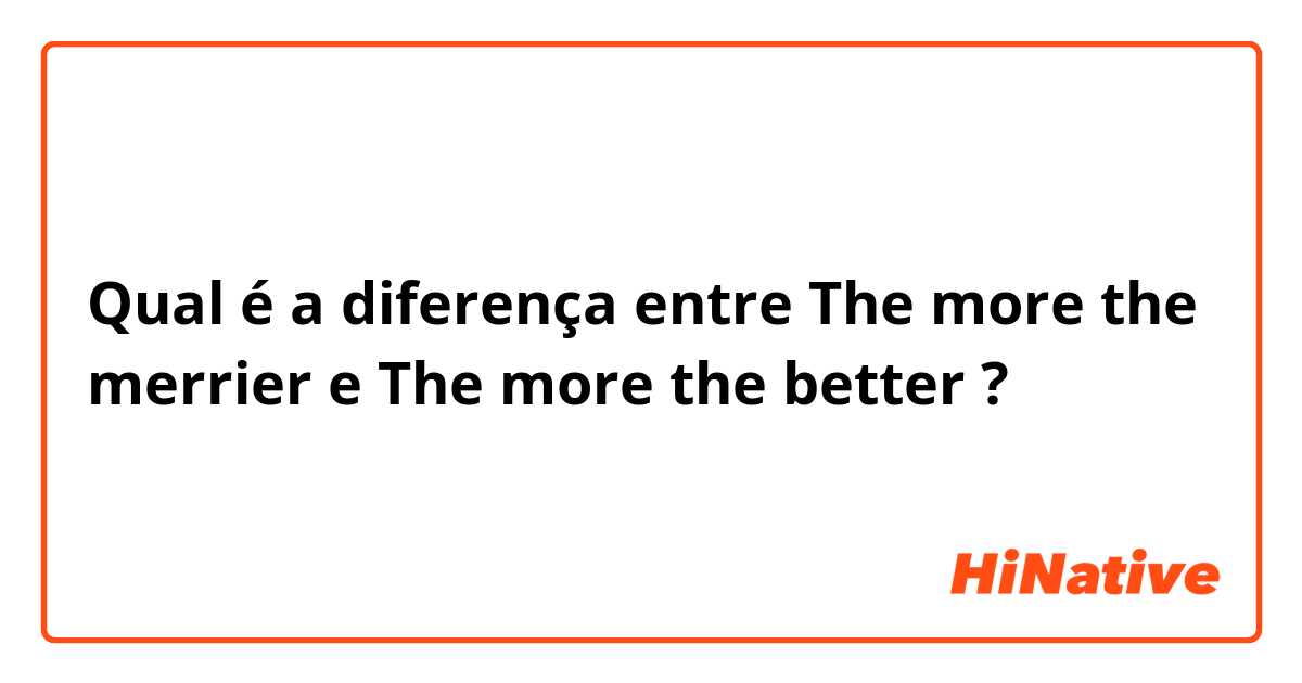 Qual é a diferença entre The more the merrier e The more the better ?
