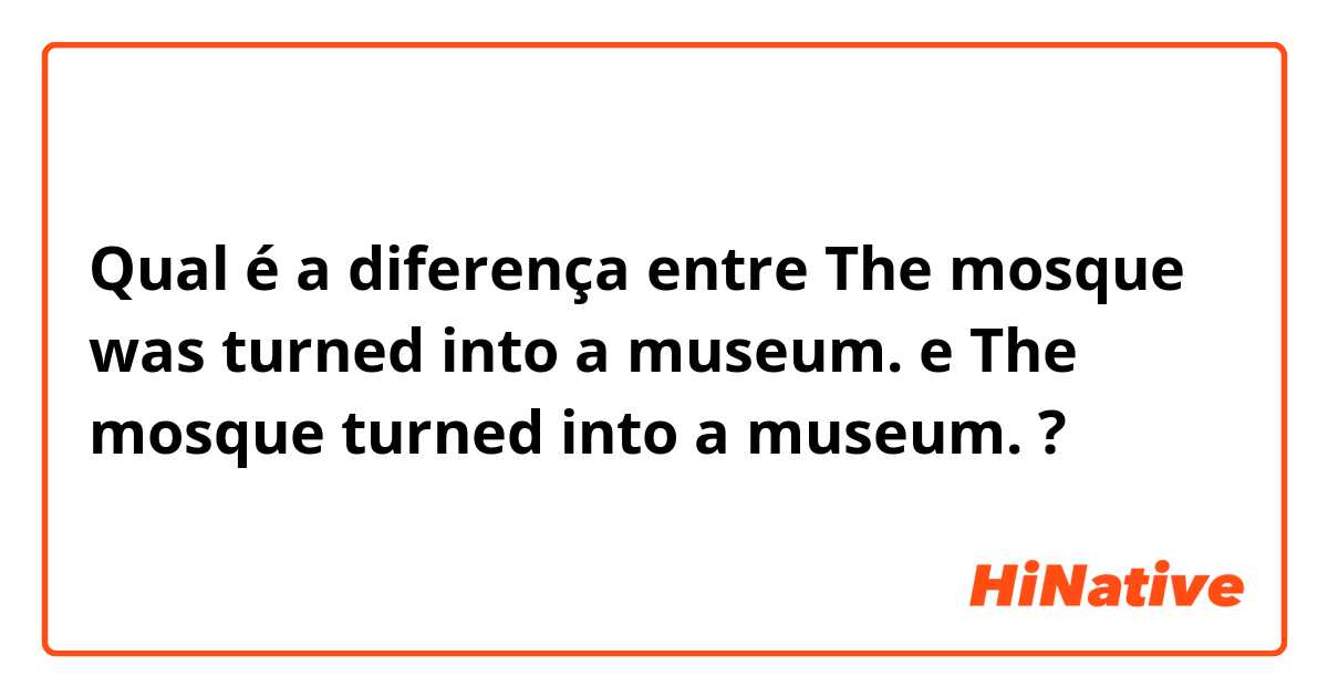 Qual é a diferença entre The mosque was turned into a museum. e The mosque turned into a museum. ?