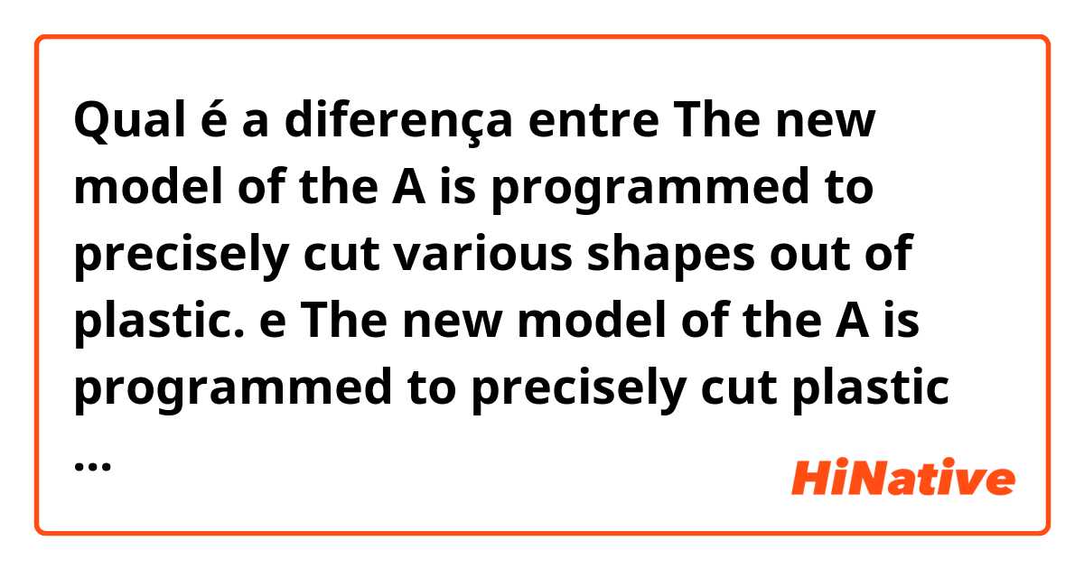 Qual é a diferença entre The new model of the A is programmed to precisely cut various shapes out of plastic. e The new model of the A is programmed to precisely cut plastic with various shapes ?