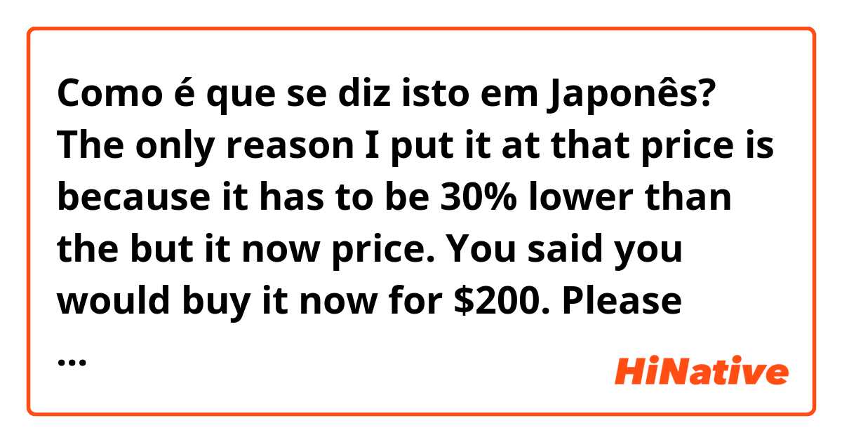 Como é que se diz isto em Japonês? The only reason I put it at that price is because it has to be 30% lower than the but it now price. You said you would buy it now for $200. Please don’t play games