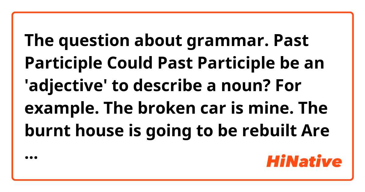 The question about grammar. Past Participle

Could Past Participle be an 'adjective' to describe a noun?

For example.

The broken car is mine. 
The burnt house is going to be rebuilt 

Are these sentence have grammatical mistakes? 
