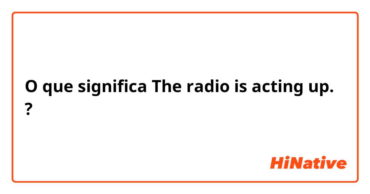 O que significa The radio is acting up.?