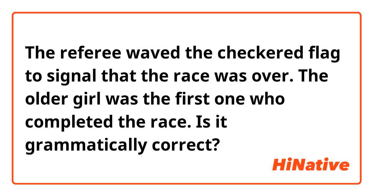 The referee waved the checkered flag to signal that the race was over. The older girl was the first one who completed the race.
Is it grammatically correct?