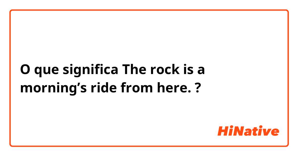 O que significa The rock is a morning’s ride from here.?