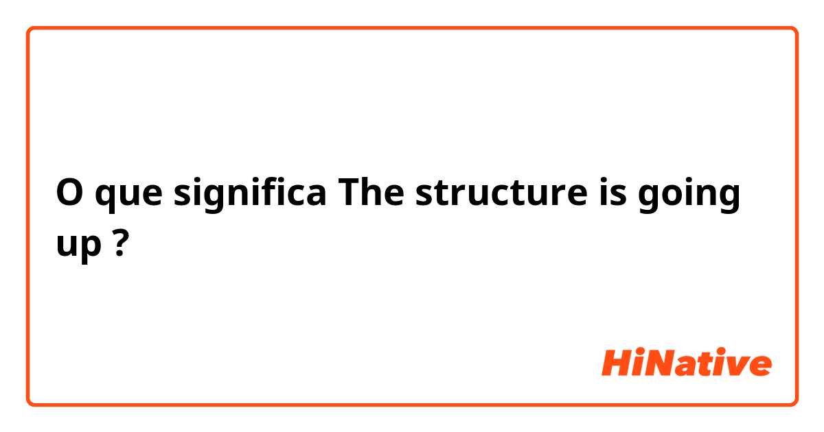 O que significa The structure is going up?