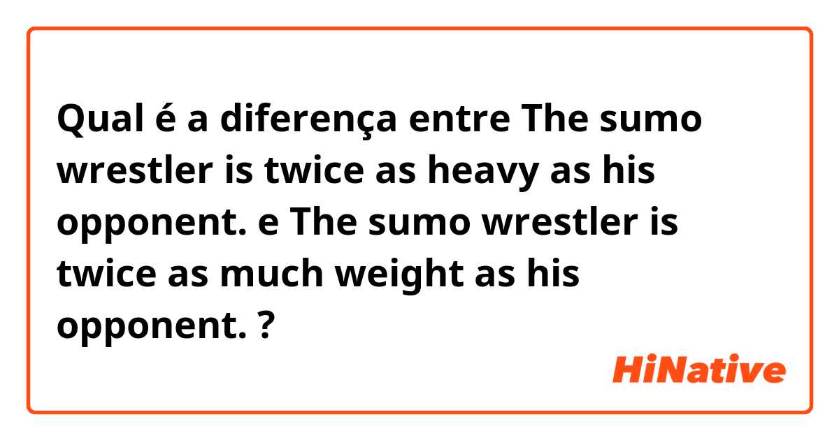 Qual é a diferença entre The sumo wrestler is twice as heavy as his opponent. e The sumo wrestler is twice as much weight as his opponent. ?