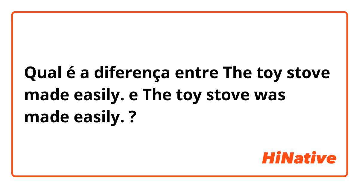 Qual é a diferença entre The toy stove made easily. e The toy stove was made easily. ?