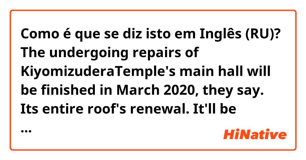 Como é que se diz isto em Inglês (RU)? The undergoing repairs of KiyomizuderaTemple's main hall will be finished in March 2020, they say.
Its entire roof's renewal.
It'll be completed by the time of Cherryblossoms' full blooming next year, I suppose.

Please correct if there are strange words.