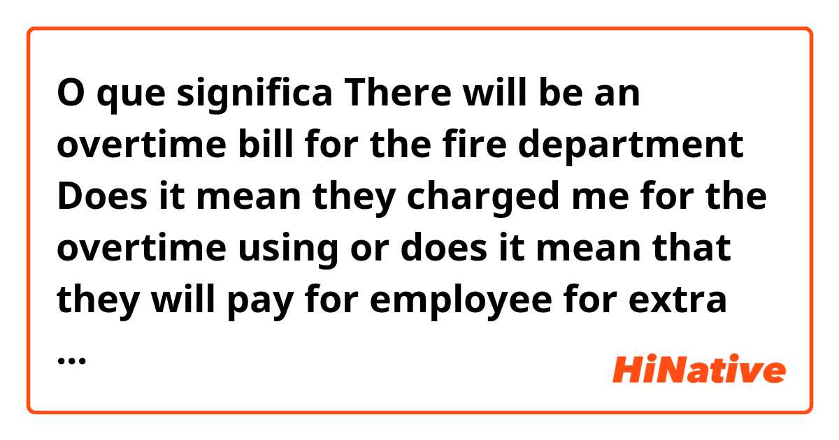 O que significa There will be an overtime bill for the fire department

Does it mean they charged me for the overtime using or does it mean that they will pay for employee for extra work at the fire department????