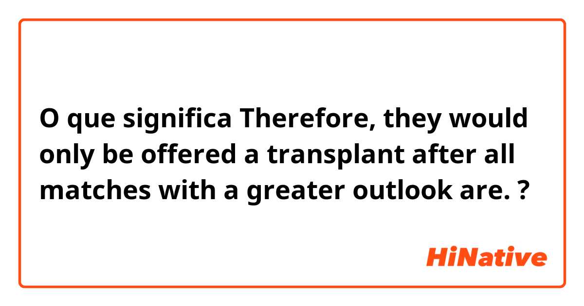 O que significa Therefore, they would only be offered a transplant after all matches with a greater outlook are. ?