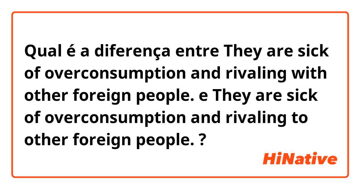 Qual é a diferença entre They are sick of overconsumption and rivaling with other foreign people.  e They are sick of overconsumption and rivaling to other foreign people.  ?
