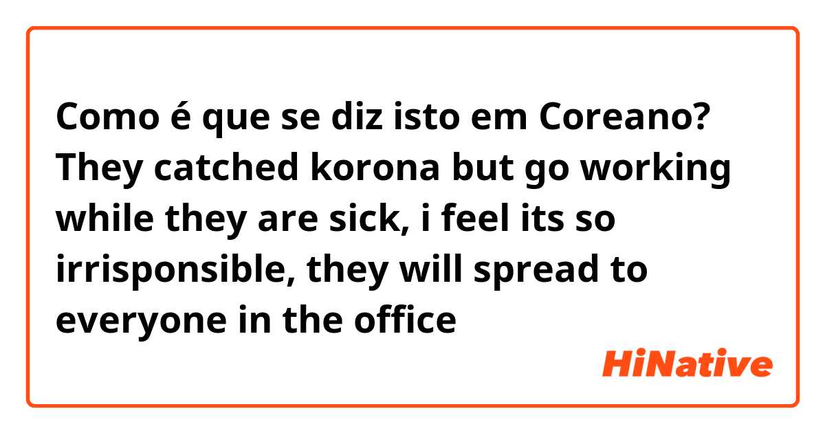 Como é que se diz isto em Coreano? They catched korona but go working while they are sick, i feel its so irrisponsible, they will spread to everyone in the office
