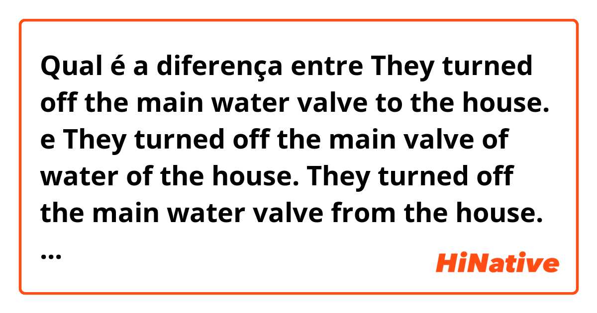 Qual é a diferença entre They turned off the main water valve to the house. e They turned off the main valve of water of the house.

They turned off the main water valve from the house. ?