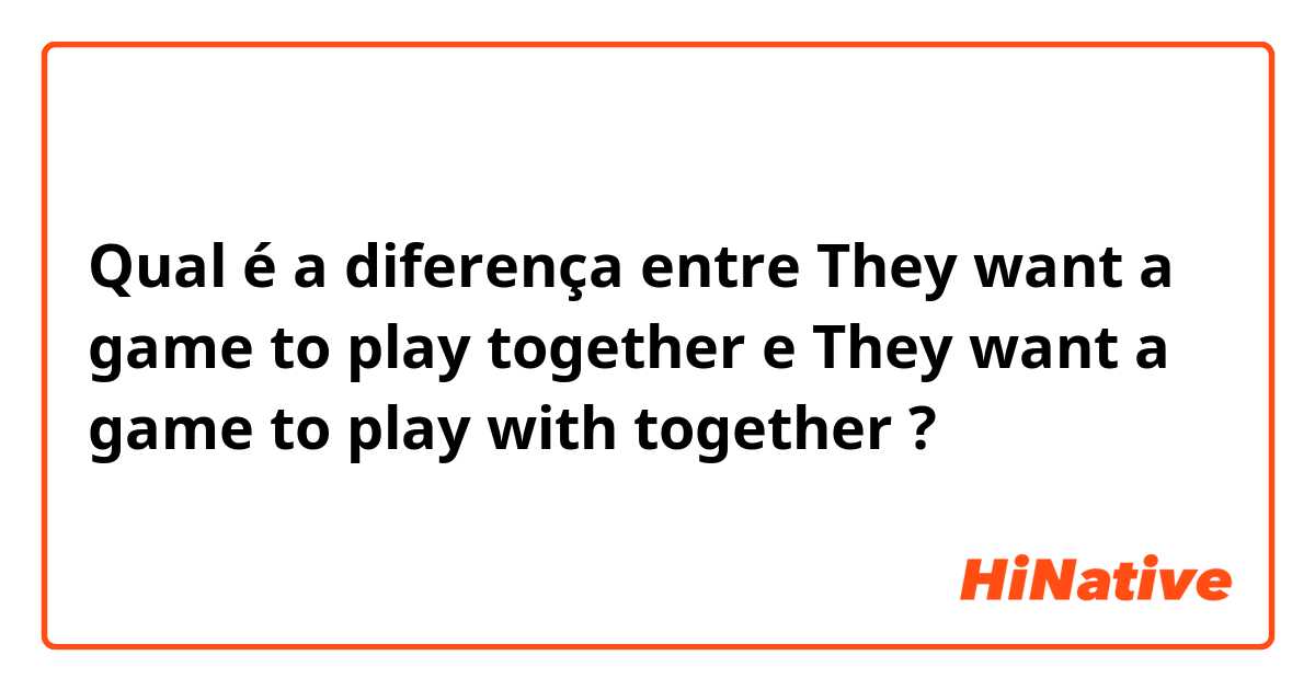 Qual é a diferença entre They want a game to play together e They want a game to play with together ?