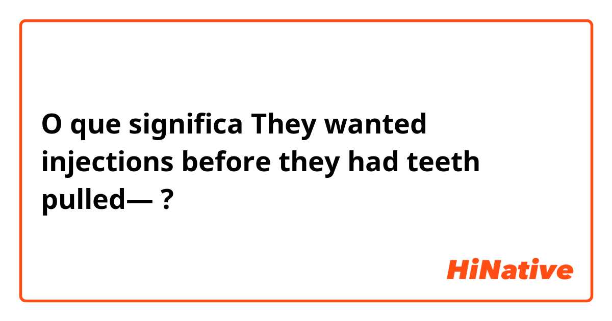 O que significa They wanted injections before they had teeth pulled—?