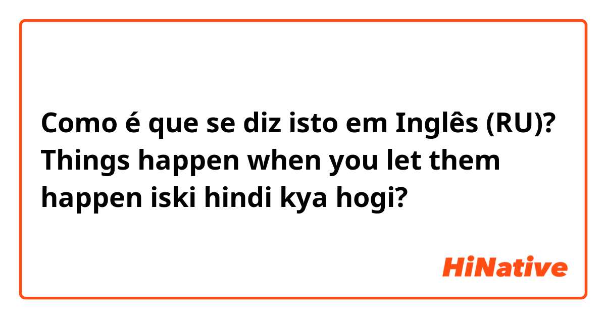 Como é que se diz isto em Inglês (RU)? Things happen when you let them happen iski hindi kya hogi? 