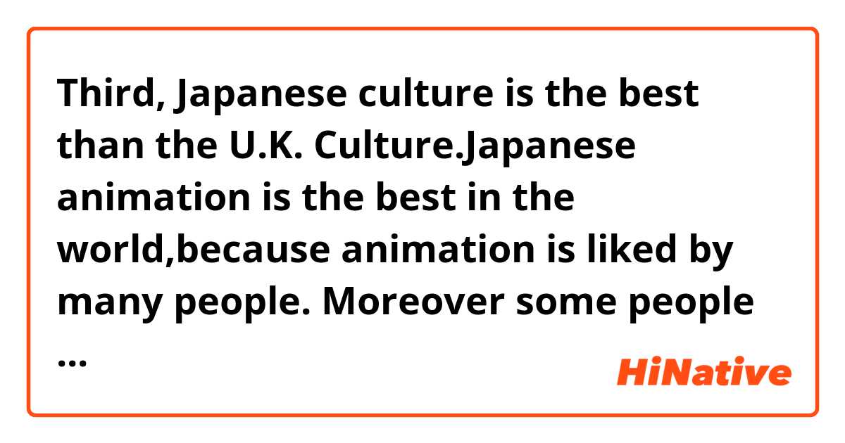 Third, Japanese culture is the best than the U.K. Culture.Japanese animation is the best in the world,because animation is liked by many people. Moreover some people come to Japan to join Japanese anime events. It effect Japanese economics.for reasons ,Japan culture is liked by some people