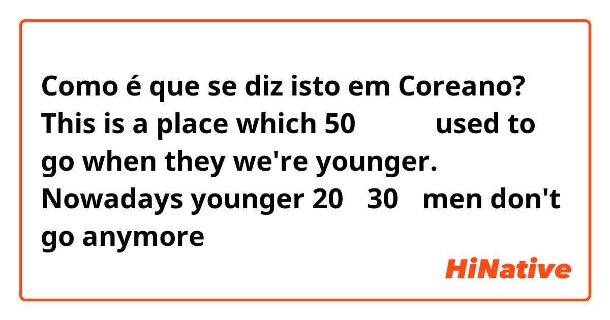 Como é que se diz isto em Coreano? This is a place which 50대 아저씨 used to go when they we're younger. Nowadays younger 20대 30대 men don't go anymore 