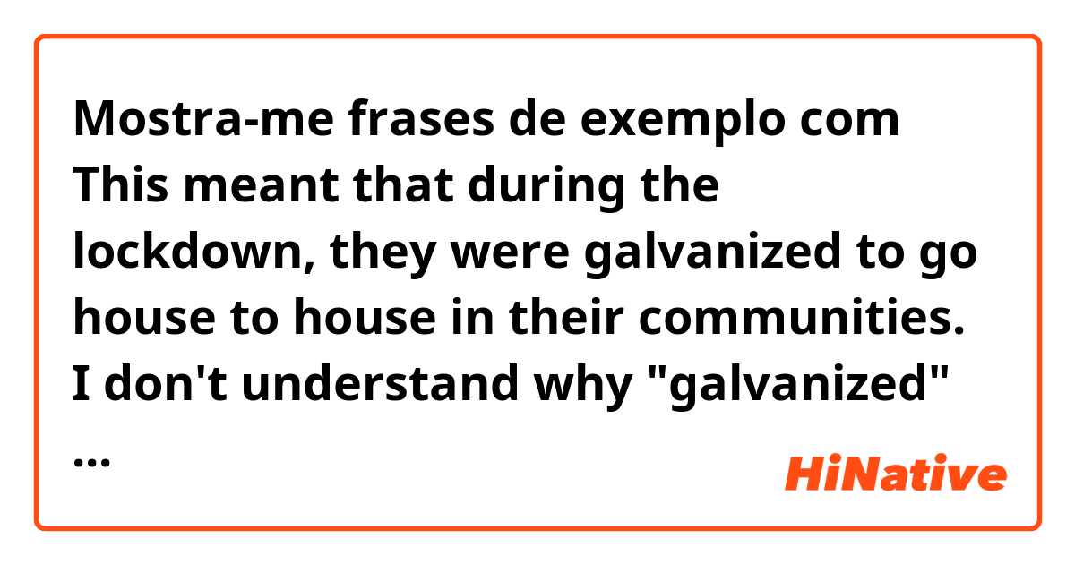 Mostra-me frases de exemplo com This meant that during the lockdown, they were galvanized to go house to house in their communities.

I don't understand why "galvanized" is used in sentence. What does it mean?.