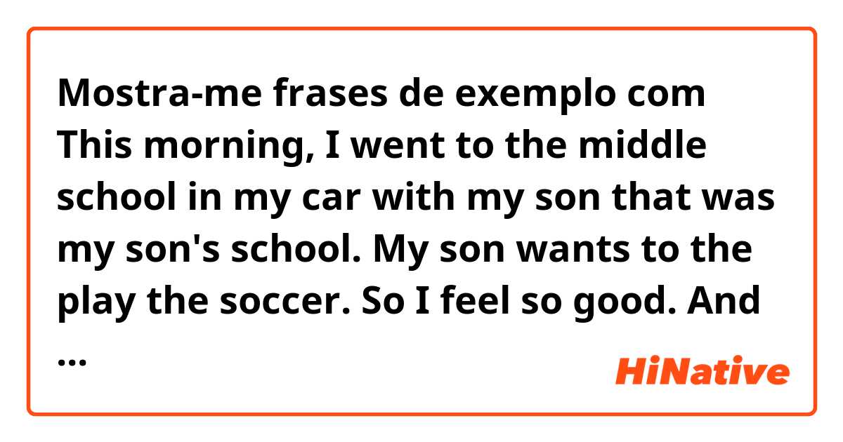 Mostra-me frases de exemplo com This morning, I went to the middle school in my car with my son that was my son's school. My son wants to the play the soccer. So I feel so good. And I came to my office. 
.