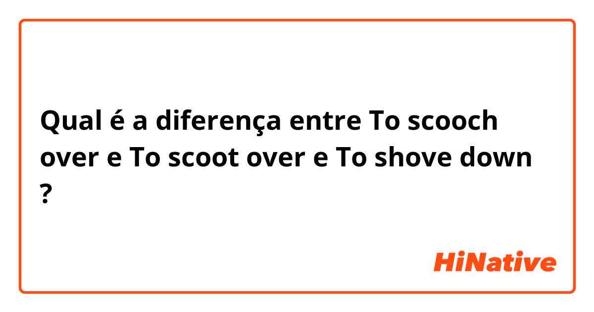 Qual é a diferença entre To scooch over e To scoot over e To shove down ?