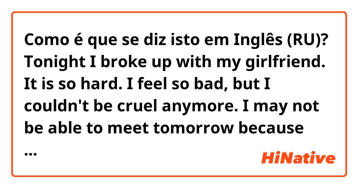 Como é que se diz isto em Inglês (RU)? Tonight I broke up with my girlfriend. It is so hard. I feel so bad, but I couldn't be cruel anymore.  I may not be able to meet tomorrow because there is so much I need to figure out, naturally. I hope you understand?