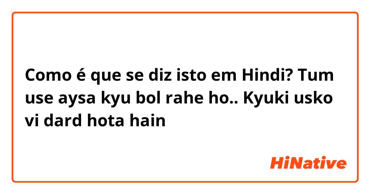 Como é que se diz isto em Hindi? Tum use aysa kyu bol rahe ho.. Kyuki usko vi dard hota hain