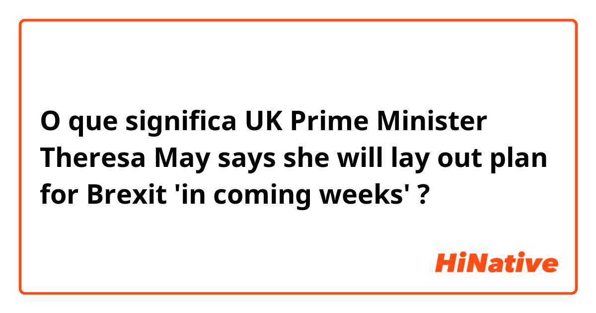 O que significa UK Prime Minister Theresa May says she will lay out plan for Brexit 'in coming weeks'?