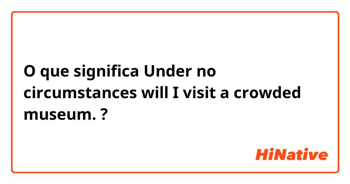 O que significa Under no circumstances will I visit a crowded museum.?
