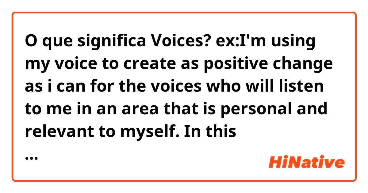 O que significa Voices?

ex:I'm using my voice to create as positive change as i can for the voices who will listen to me in an area that is personal and relevant to myself.

In this sentence,what's the meaning of'voices'?

?