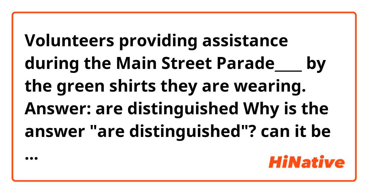 Volunteers providing assistance during the Main Street Parade____ by the green shirts they are wearing. 

Answer: are distinguished 
Why is the answer "are distinguished"?
can it be " are distinguishing"? 
