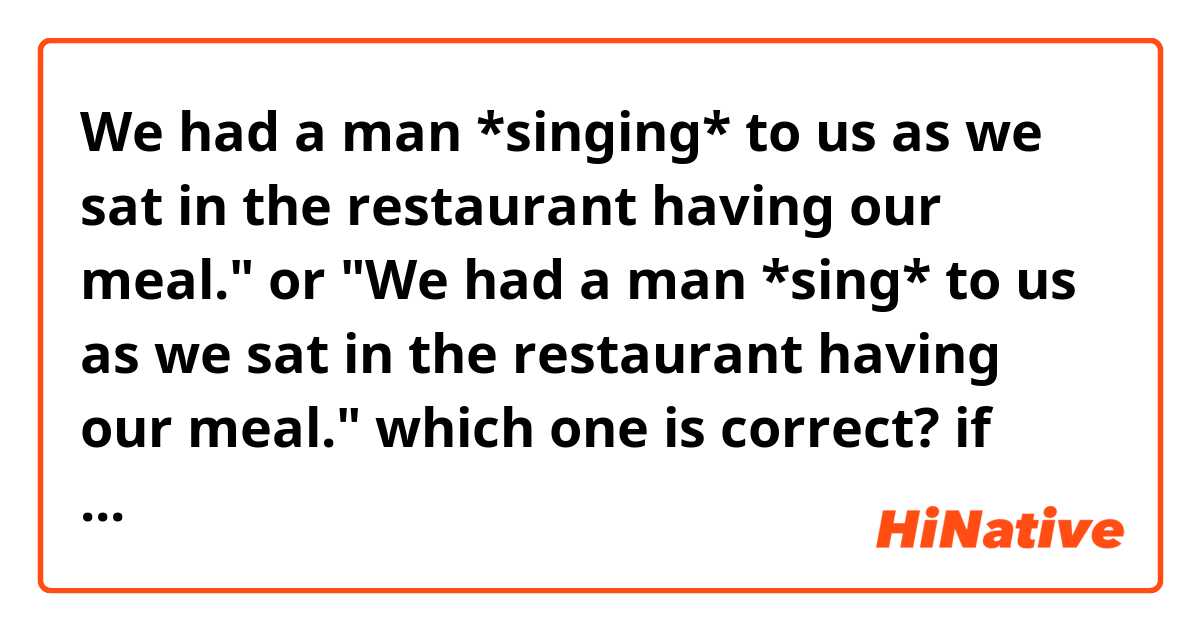 We had a man *singing* to us as we sat in the restaurant having our meal."
or
"We had a man *sing* to us as we sat in the restaurant having our meal."

which one is correct?

if they're both correct, what's the difference?