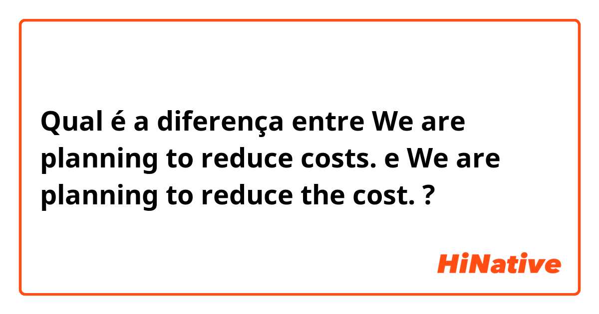 Qual é a diferença entre We are planning to reduce costs. e We are planning to reduce the cost. ?