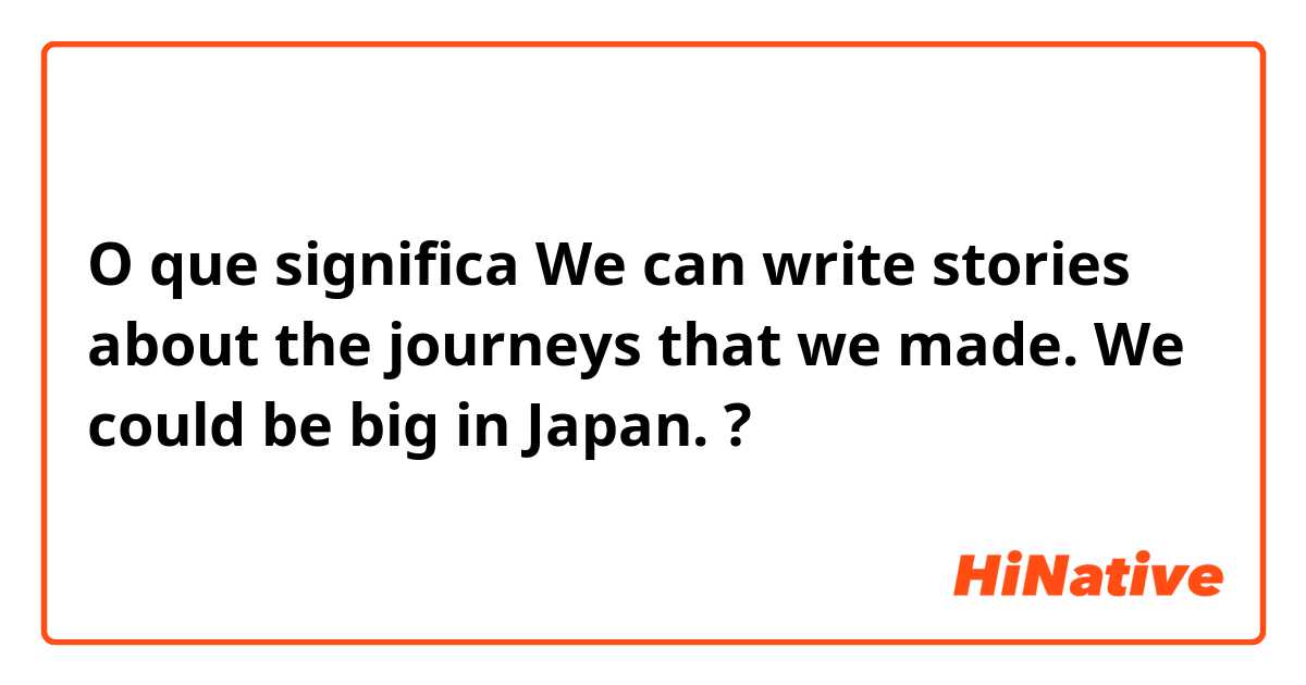 O que significa We can write stories about the journeys that we made. We could be big in Japan.?