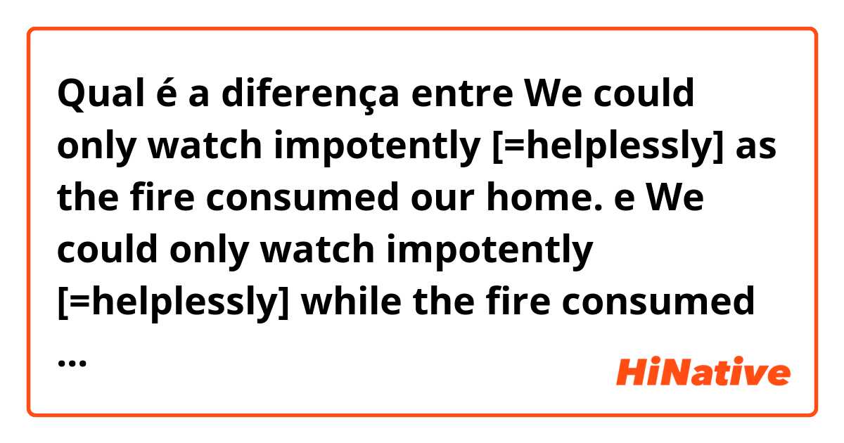 Qual é a diferença entre We could only watch impotently [=helplessly] as the fire consumed our home. e We could only watch impotently [=helplessly] while the fire consumed our home.


We could only watch impotently [=helplessly] while the fire was consuming our house. ?