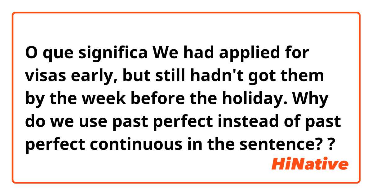 O que significa We had applied for visas early, but still hadn't got them by the week before the holiday. Why do we use past perfect instead of past perfect continuous in the sentence??