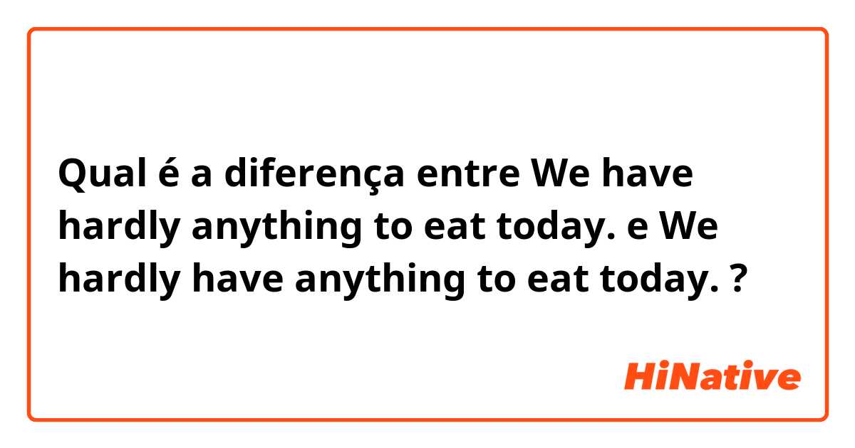 Qual é a diferença entre We have hardly anything to eat today. e We hardly have anything to eat today.  ?