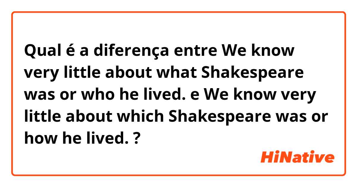 Qual é a diferença entre We know very little about what Shakespeare was or who he lived. e We know very little about which Shakespeare was or how he lived. ?