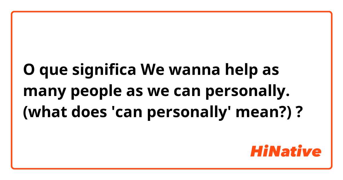 O que significa We wanna help as many people as we can personally.  (what does 'can personally' mean?)?