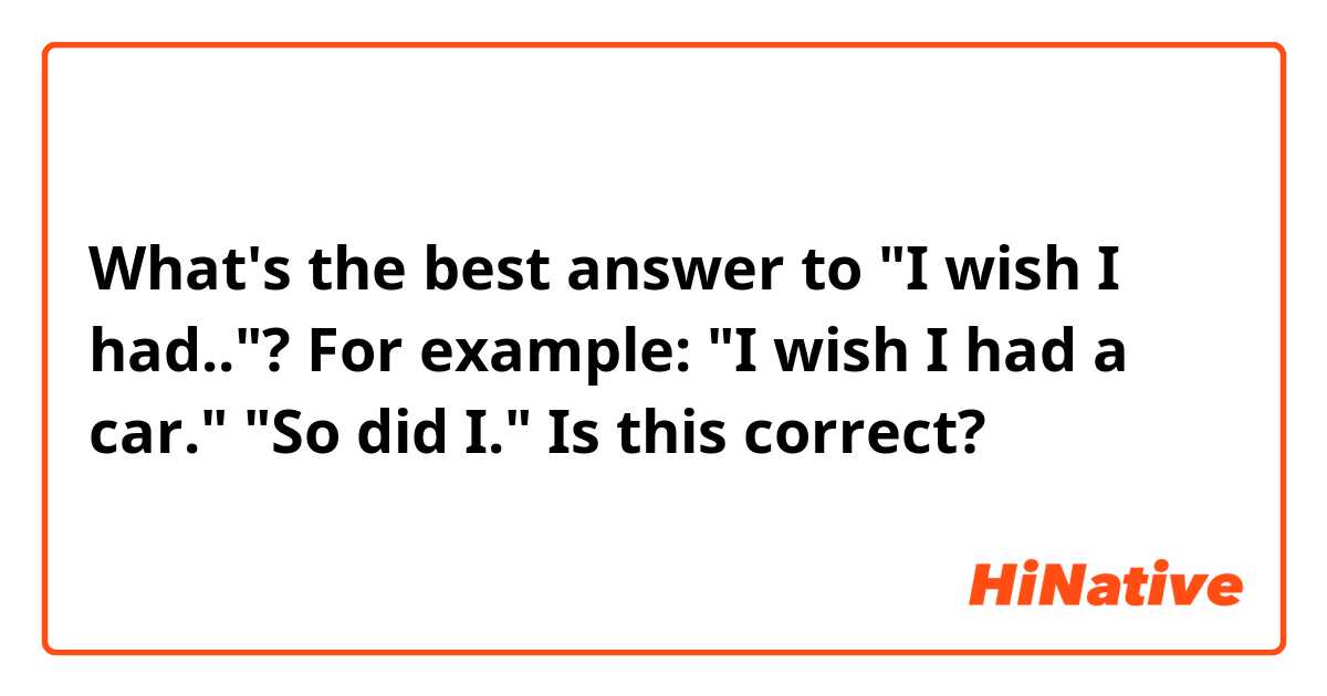 What's the best answer to "I wish I had.."?
For example: "I wish I had a car." "So did I."
Is this correct?