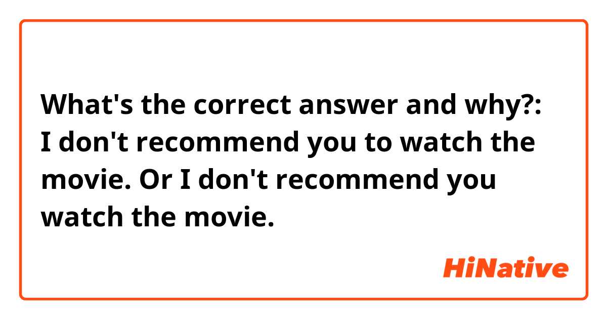 What's the correct answer and why?:
I don't recommend you to watch the movie.
Or
I don't recommend you watch the movie.