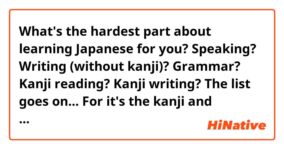 What's the hardest part about learning Japanese for you?

Speaking?
Writing (without kanji)?
Grammar?
Kanji reading?
Kanji writing?
The list goes on...

For it's the kanji and sentence construction. How long have you guys (& gals) been studying Japanese?