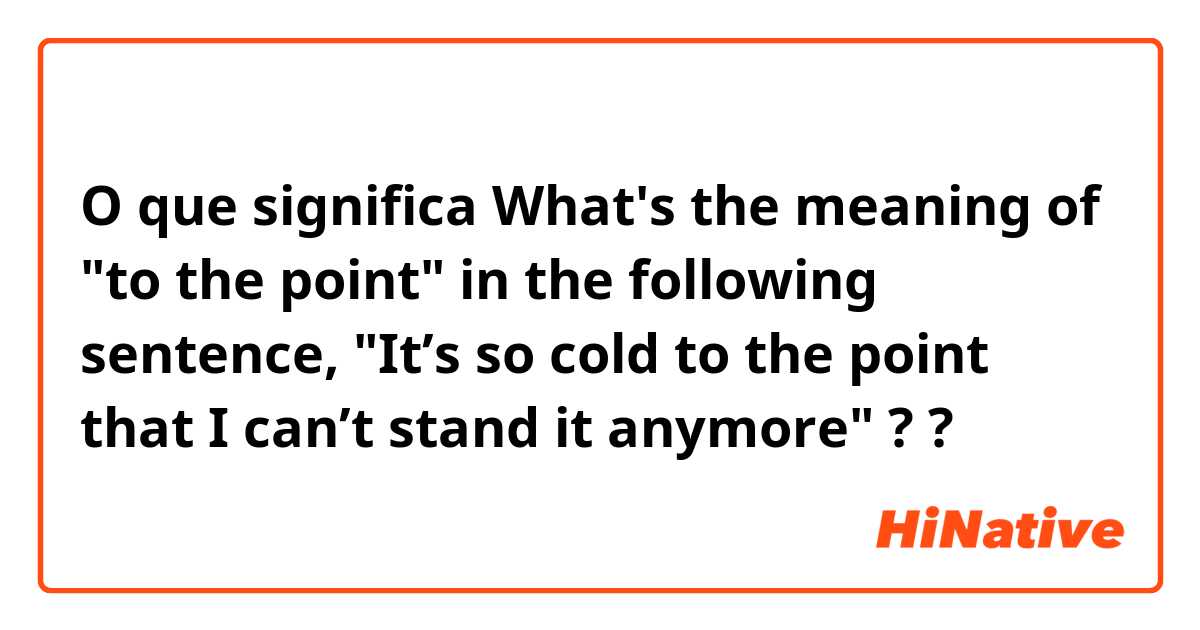 O que significa What's the meaning of "to the point" in the following sentence, "It’s so cold to the point that I can’t stand it anymore" ??