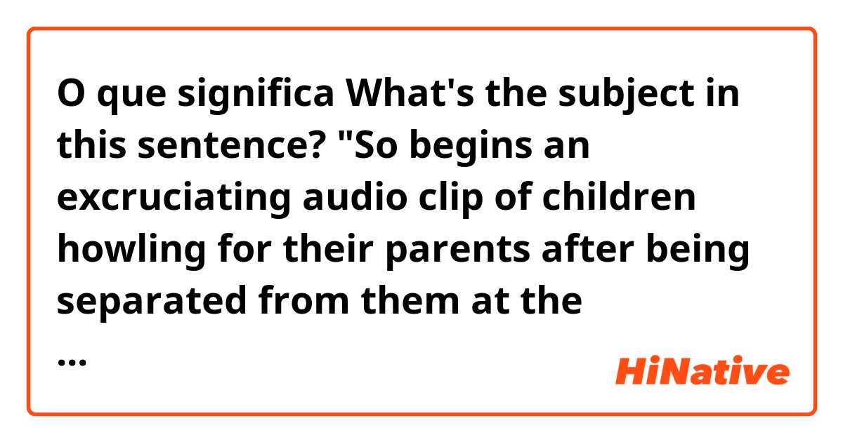 O que significa What's the subject in this sentence? "So begins an excruciating audio clip of children howling for their parents after being separated from them at the US-Mexico border." ?