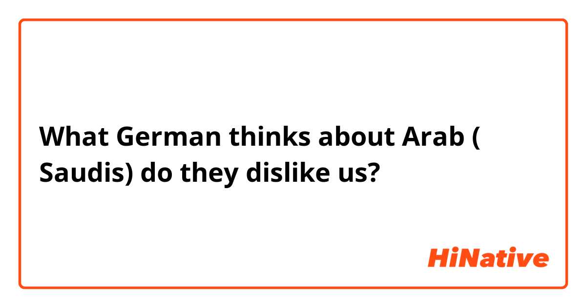 What German thinks about Arab ( Saudis) do they dislike us? 