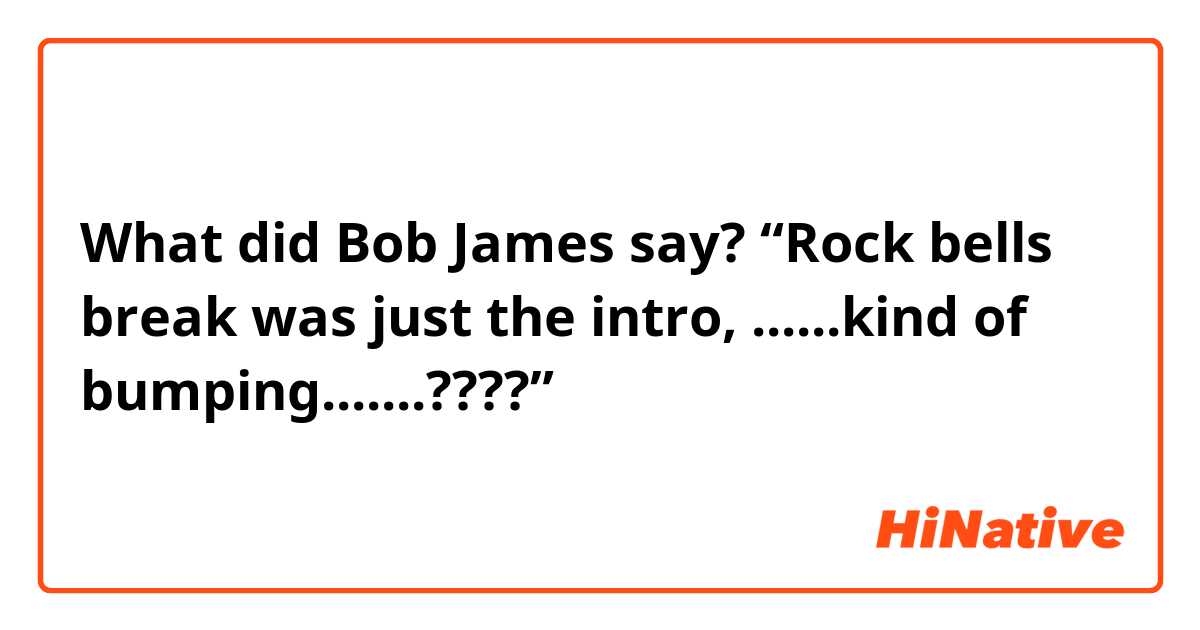 What did Bob James say? “Rock bells break was just the intro, ......kind of bumping.......????”