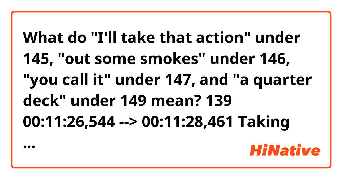 What do "I'll take that action" under 145, "out some smokes" under 146, "you call it" under 147, and "a quarter deck" under 149 mean?

139
00:11:26,544 --> 00:11:28,461
Taking bets today, Red?

140
00:11:28,546 --> 00:11:30,547
Smokes or coins? Bettor's choice.

141
00:11:30,631 --> 00:11:32,423
Smokes. Put me down for two.

142
00:11:32,508 --> 00:11:34,551
All right. Who's your horse?

143
00:11:34,635 --> 00:11:37,929
That little sack of shit...eighth from the front.

144
00:11:38,013 --> 00:11:39,180
He'll be first.

145
00:11:39,265 --> 00:11:41,474
- Bullshit. I'll take that action.
- Me too.

146
00:11:41,559 --> 00:11:43,810
You're out some smokes, son. Let me tell you.

147
00:11:43,894 --> 00:11:45,812
Heywood, you're so smart, you call it.

148
00:11:45,896 --> 00:11:48,398
I'll take...t-t-the chubby fat-ass there.

149
00:11:48,482 --> 00:11:51,860
The fifth one from the front.
Put me down for a quarter deck.

