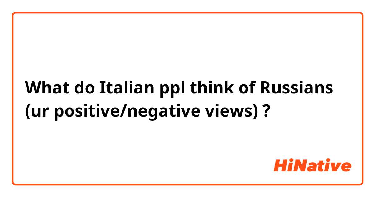 What do Italian ppl think of Russians (ur positive/negative views) ?