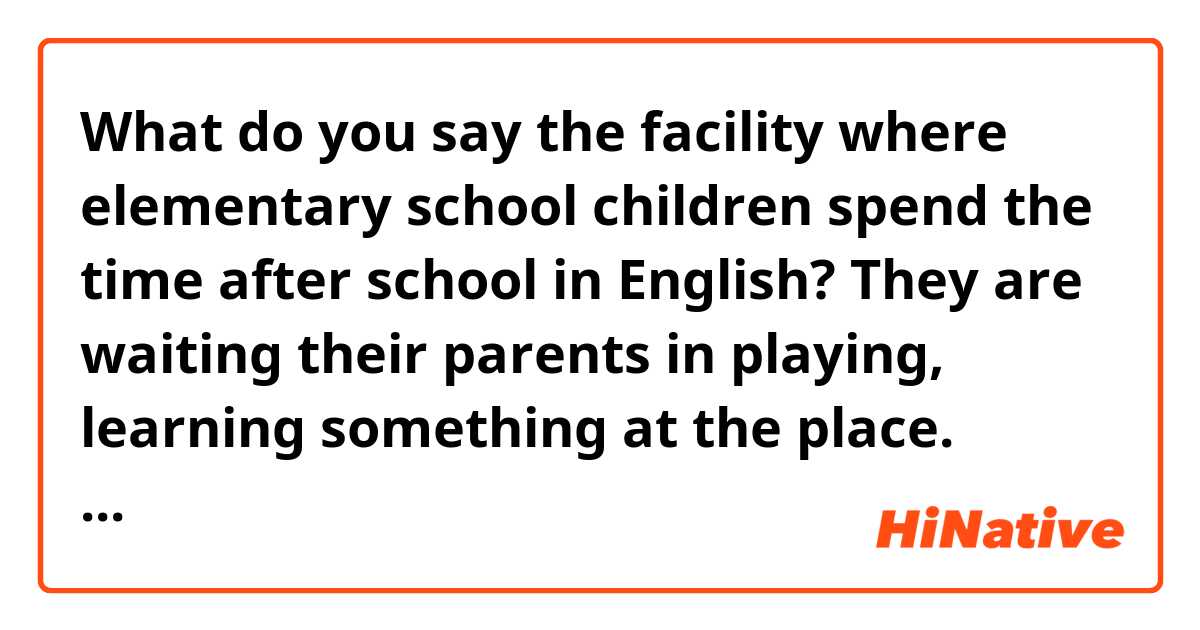 What do you say the facility where elementary school children spend the time after school in English? They are waiting their parents in playing, learning something at the place. These parents can't take care of them in the daytime because of the work. 